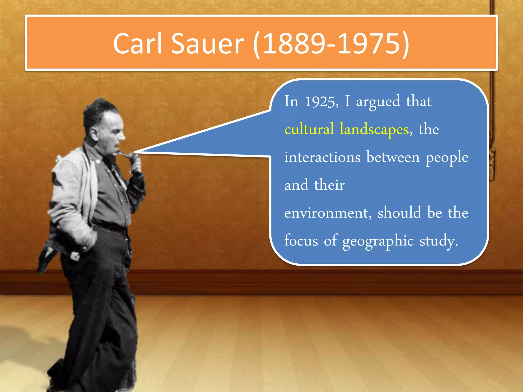 Carl Sauer (1889-1975)
            In 1925, I argued that
            cultural landscapes, the
            interactions between
            people and their
            environment, should be
            the focus of geographic
            study.
 