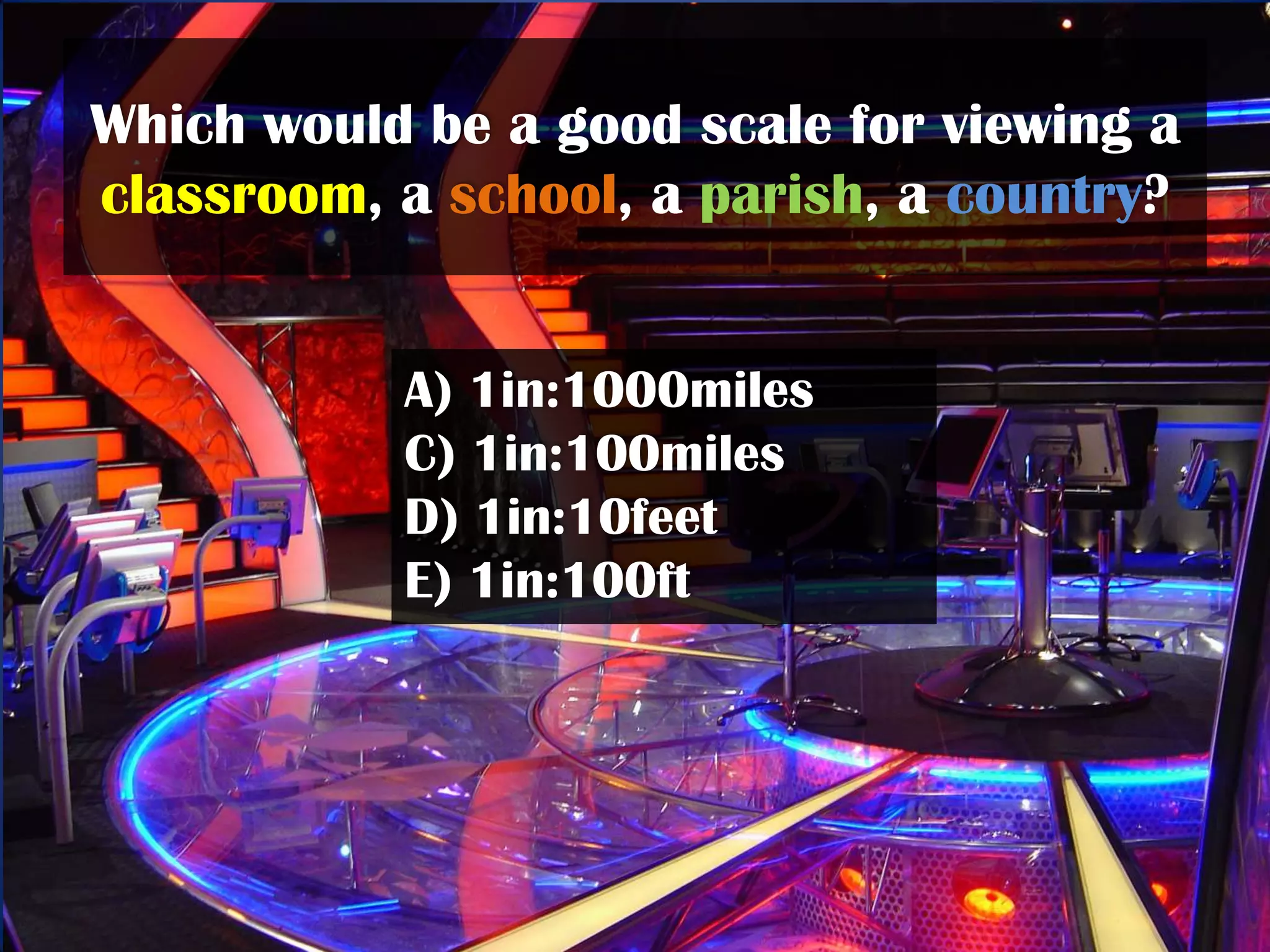 Which would be a good scale for viewing a
classroom, a school, a parish, a country?


           A) 1in:1000miles
           C) 1in:100miles
           D) 1in:10feet
           E) 1in:100ft
 