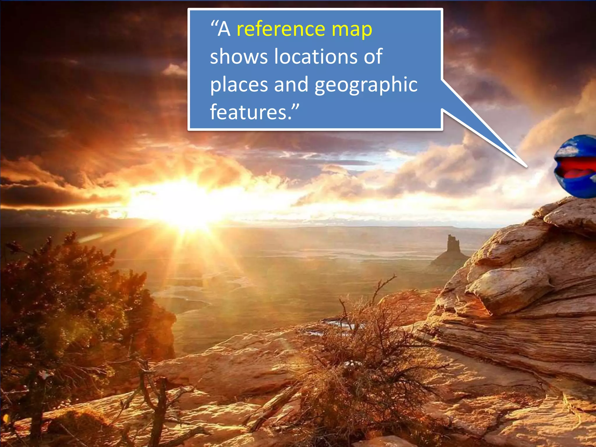 “A reference map
shows locations of
places and geographic
features.”
 