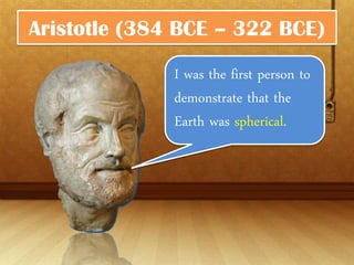 Aristotle (384 BCE – 322 BCE)

              I was the first person
              to demonstrate that
              the Earth was
              spherical.
 