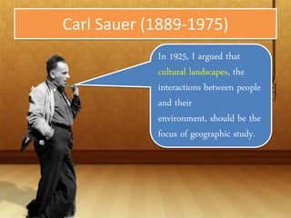 Carl Sauer (1889-1975)
            In 1925, I argued that
            cultural landscapes, the
            interactions between
            people and their
            environment, should be
            the focus of geographic
            study.
 