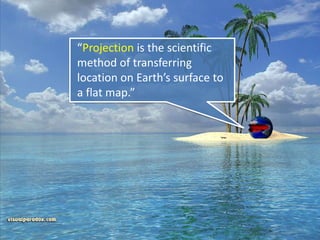 “Projection is the scientific
method of transferring
location on Earth’s surface to
a flat map.”
 