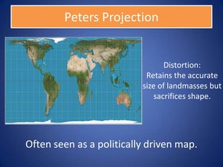 Peters Projection


                                 Distortion:
                           Retains the accurate
                          size of landmasses but
                              sacrifices shape.




Often seen as a politically driven map.
 