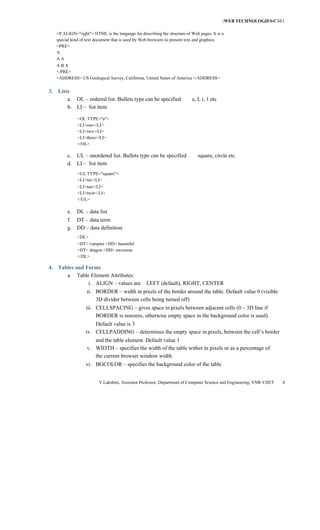 [WEB TECHNOLOGIES4CSE1
                                                                                                          ]

   <P ALIGN="right"> HTML is the language for describing the structure of Web pages. It is a
   special kind of text document that is used by Web browsers to present text and graphics
   <PRE>
   A
   AA
   ABA
   </PRE>
   <ADDRESS> US Geological Survey, California, United States of America </ADDRESS>


3. Lists
       a. OL – ordered list. Bullets type can be specified                 a, I, i, 1 etc
       b. LI – list item

              <OL TYPE="a">
              <LI>one</LI>
              <LI>two</LI>
              <LI>three</LI>
              </OL>

        c. UL – unordered list. Bullets type can be specified                 square, circle etc
        d. LI – list item
              <UL TYPE="square">
              <LI>tin</LI>
              <LI>tun</LI>
              <LI>twin</LI>
              </UL>

        e.   DL – data list
        f. DT – data term
        g. DD – data definition
              <DL>
              <DT> vampire <DD> beautiful
              <DT> dragon <DD> awesome
              </DL>

4. Tables and Forms
      a. Table Element Attributes:
               i. ALIGN – values are              LEFT (default), RIGHT, CENTER
                   ii. BORDER – width in pixels of the border around the table. Default value 0 (visible
                       3D divider between cells being turned off)
                  iii. CELLSPACING – gives space in pixels between adjacent cells (0 – 3D line if
                       BORDER is nonzero, otherwise empty space in the background color is used).
                      Default value is 3
                  iv. CELLPADDING – determines the empty space in pixels, between the cell’s border
                      and the table element. Default value 1
                   v. WIDTH – specifies the width of the table wither in pixels or as a percentage of
                      the current browser window width
                  vi. BGCOLOR – specifies the background color of the table


                         Y.Lakshmi, Assistant Professor, Department of Computer Science and Engineering, VNR VJIET   4
 