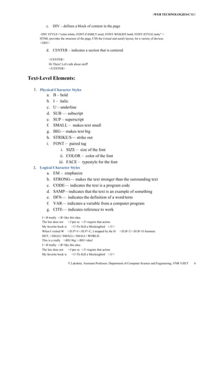 [WEB TECHNOLOGIES4CSE1
                                                                                                              ]


          c.   DIV – defines a block of content in the page

     <DIV STYLE="color:white; FONT-FAMILY:arial; FONT-WEIGHT:bold; FONT-STYLE:italic" >
     HTML provides the structure of the page, CSS the (visual and aural) layout, for a variety of devices
     </DIV>

          d. CENTER – indicates a section that is centered

            <CENTER>
            Hi There! Let's talk about stuff!
            </CENTER>


Text-Level Elements:

  1. Physical Character Styles
        a. B – bold
        b. I – italic
        c. U – underline
        d. SUB — subscript
        e. SUP – superscript
        f. SMALL – makes text small
        g. BIG— makes text big
        h. STRIKE/S— strike out
        i. FONT – paired tag
                  i. SIZE – size of the font
                 ii. COLOR – color of the font
                iii. FACE – typestyle for the font
  2. Logical Character Styles
          a.   EM – emphasize
          b.   STRONG— makes the text stronger than the surrounding text
          c.   CODE— indicates the text is a program code
          d.   SAMP—indicates that the text is an example of something
          e.   DFN— indicates the definition of a word/term
          f.   VAR— indicates a variable from a computer program
          g.   CITE— indicates reference to work
       I <B> really </B>like this idea.
       The law does not    <I> se </I>require that action.
                               per
       My favorite book is     <U> Kill a Mockingbird </U>
                                  To
       When I visited W      <SUP>3</SUP>C, I stopped by the H       <SUB>2</SUB>O fountain.
       HEY, <SMALL>SMALL</SMALL>WORLD.
       This is a really <BIG> </BIG>idea!
                             big
       I <B>really </B>like this idea.
       The law does not      <I> se </I>require that action.
                                per
       My favorite book is     <U> Kill a Mockingbird </U>
                                  To

                             Y.Lakshmi, Assistant Professor, Department of Computer Science and Engineering, VNR VJIET   6
 