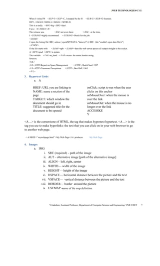 [WEB TECHNOLOGIES4CSE1
                                                                                                           ]


   When I visited W <SUP>3</SUP>C, I stopped by the H             <SUB>2</SUB>O fountain.
   HEY, <SMALL>SMALL</SMALL>WORLD.
   This is a really <BIG>big </BIG>idea!
   I love <S>INDIA</S>
   The witness was                <EM>not even there           </EM> at the time.
   I <STRONG>highly recommend             </STRONG>Butch for the job.
   <CODE>
   # open the listing file<BR> unless ( open(MYDATA, "data.txt") )<BR> {die "couldn't open data filen"}
   </CODE>
   If the file starts with     <SAMP>nph- </SAMP> then the web server passes all output straight to the socket.
   A <DFN>spud </DFN>is potato.
   The variable     <VAR>m_head </VAR>stores the entire header string.
   Sources:
   <UL>
   <LI><CITE>Report on Space Management    </CITE>, Butch Saul, 1997
   <LI><CITE>Consumer Perceptions   </CITE>, Ben Hall, 1963
   </UL>

3. Hypertext Links
        a. A

       HREF: URL you are linking to                                 onClick: script to run when the user
       NAME: name a section of the                                  clicks on this anchor
       page                                                         onMouseOver: when the mouse is
       TARGET: which window the                                     over the link
       document should go in                                        onMouseOut: when the mouse is no
       TITLE: suggested title for the                               longer over the link
       document to be opened                                        ACCESSKE
                                                                    Y

<A ...> is the cornerstone of HTML, the tag that makes hypertext hypertext. <A ...> is the
tag you use to make hyperlinks: the text that you can click on in your web browser to go
to another web page.

< A HREF=" mywebpage.html" >My Web Page</A> produces                   My Web Page


4. Images
        a. IMG
                 i.          SRC (required) – path of the image
                ii.          ALT – alternative image [path of the alternative image]
               iii.          ALIGN—left, right, center
               iv.           WIDTH— width of the image
                v.           HEIGHT— height of the image
               vi.           HSPACE— horizontal distance between the picture and the text
              vii.           VSPACE— vertical distance between the picture and the text
             viii.           BORDER— border around the picture
               ix.           USEMAP -- ame of the map definition
                                        n




                             Y.Lakshmi, Assistant Professor, Department of Computer Science and Engineering, VNR VJIET   7
 