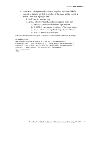 [WEB TECHNOLOGIES4CSE1
                                                                                                  ]


       b. Image Map: It is a process of creating an image into individual clickable
          elements so that user can click at anywhere of the image, and the respective
          portion’s html page is going to open
               i. MAP – creates an image map
              ii. AREA – identifies the individual logical sections on the map
                      1. SHAPE – defines the shape of the logical section
                      2. COORDS – specifies the coordinates of the logical section
                      3. ALT – alternate message for the logical sectioned map
                      4. HREF – address of the html page
<IMG SRC="D:HTMLsamplenature.jpg" ALT="universe1" HEIGHT=500 WIDTH=500 USEMAP="#mapp">

<MAP NAME="mapp">
<AREA SHAPE="rect" COORDS="0,0,90,90" ALT="Sun" HRE F="http://www.sun.htm" />
< AREA SHAPE ="rect" COORDS ="90,90,120,120" ALT ="Mercury" HREF =" http://www.mercur.htm" />
< AREA SHAPE ="rect" COORDS ="124,124,138,138" ALT ="Venus" HREF =" http://www.venus.htm" />
< AREA SHAPE ="square" COORDS ="140,140,390,390" ALT ="andromeda" HREF ="
http://www.andromeda.htm" />
</MAP>




                      Y.Lakshmi, Assistant Professor, Department of Computer Science and Engineering, VNR VJIET   8
 