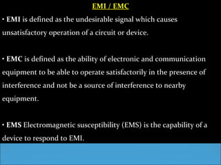 EMI / EMC
• EMI is defined as the undesirable signal which causes
unsatisfactory operation of a circuit or device.


• EMC is defined as the ability of electronic and communication
equipment to be able to operate satisfactorily in the presence of
interference and not be a source of interference to nearby
equipment.


• EMS Electromagnetic susceptibility (EMS) is the capability of a
device to respond to EMI.
 