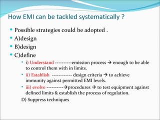 How EMI can be tackled systematically ?
 Possible strategies could be adopted .
 A)design
 B)design
 C)define
     i) Understand ----------emission process  enough to be able
      to control them with in limits.
     ii) Establish ------------ design criteria  to achieve
      immunity against permitted EMI levels.
     iii) evolve ----------procedures  to test equipment against
      defined limits & establish the process of regulation.
    D) Suppress techniques
 