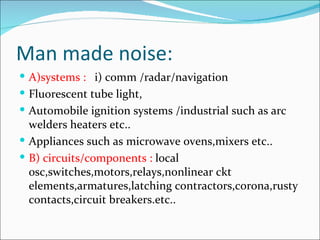 Man made noise:
 A)systems : i) comm /radar/navigation
 Fluorescent tube light,
 Automobile ignition systems /industrial such as arc
  welders heaters etc..
 Appliances such as microwave ovens,mixers etc..
 B) circuits/components : local
  osc,switches,motors,relays,nonlinear ckt
  elements,armatures,latching contractors,corona,rusty
  contacts,circuit breakers.etc..
 