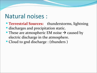 Natural noises :
 Terrestrial Sources: thunderstorms, lightning
 discharges and precipitation static.
 These are atmospheric EM noise  caused by
  electric discharge in the atmosphere.
 Cloud to gnd discharge : (thunders )
 