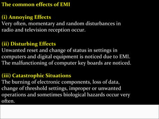 The common effects of EMI

(i) Annoying Effects
Very often, momentary and random disturbances in
radio and television reception occur.

(ii) Disturbing Effects
Unwanted reset and change of status in settings in
computers and digital equipment is noticed due to EMI.
The malfunctioning of computer key boards are noticed.

(iii) Catastrophic Situations
The burning of electronic components, loss of data,
change of threshold settings, improper or unwanted
operations and sometimes biological hazards occur very
often.
 