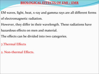 BIOLOGICAL EFFECTS OF EMI / EMR

EM waves, light, heat, x-ray and gamma rays are all different forms
of electromagnetic radiation.
However, they differ in their wavelength. These radiations have
hazardous effects on men and material.
The effects can be divided into two categories.

7.Thermal Effects

2. Non-thermal Effects.
 