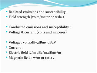  Radiated emissions and susceptibility :
 Field strength (volts/meter or tesla )


 Conducted emissions and susceptibility :
 Voltage & current (volts and amperes)


 Voltage : volts,dBv,dBmv,dBμV
 Current :
 Electric field :v/m dBv/m,dBmv/m
 Magnetic field : w/m or tesla .
 
