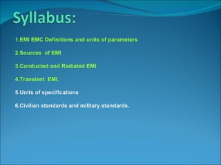 1.EMI EMC Definitions and units of parameters

2.Sources of EMI

3.Conducted and Radiated EMI

4.Transient EMI.

5.Units of specifications

6.Civilian standards and military standards.
 
