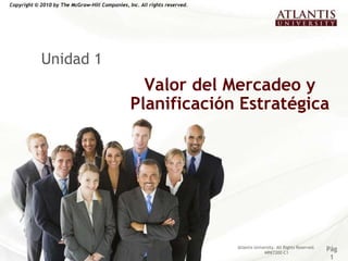 Copyright © 2010 by The McGraw-Hill Companies, Inc. All rights reserved.




            Unidad 1
                                                  Valor del Mercadeo y
                                                Planificación Estratégica




                                                                           Atlantis University. All Rights Reserved.
                                                                                         MRKT202-C1
                                                                                                                       Pág
                                                                                                                        1
 