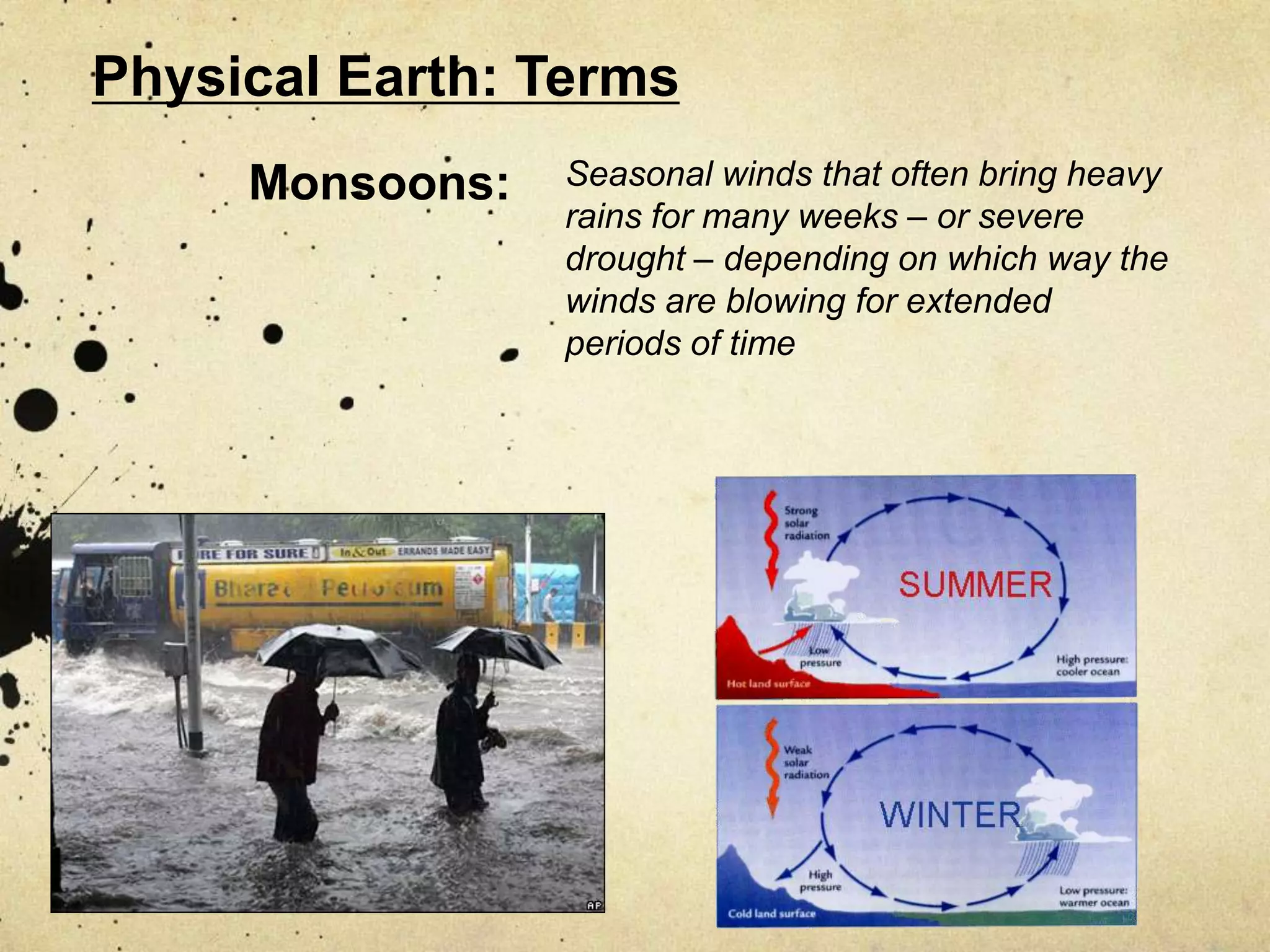 Physical Earth: Terms
     Monsoons:   Seasonal winds that often bring heavy
                 rains for many weeks – or severe
                 drought – depending on which way the
                 winds are blowing for extended
                 periods of time
 