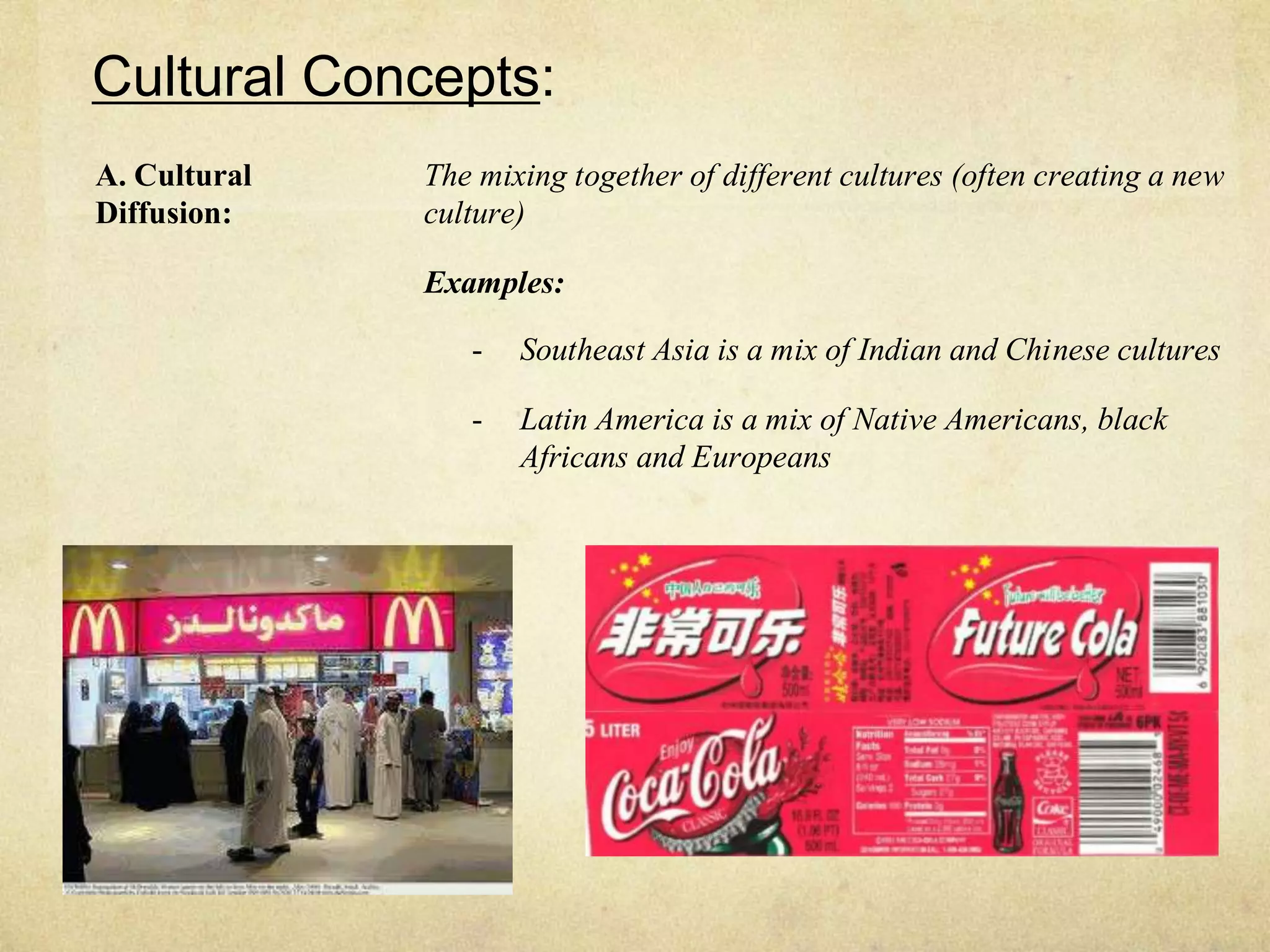 Cultural Concepts:
A. Cultural   The mixing together of different cultures (often creating a new
Diffusion:    culture)

              Examples:

                 -   Southeast Asia is a mix of Indian and Chinese cultures

                 -   Latin America is a mix of Native Americans, black
                     Africans and Europeans
 