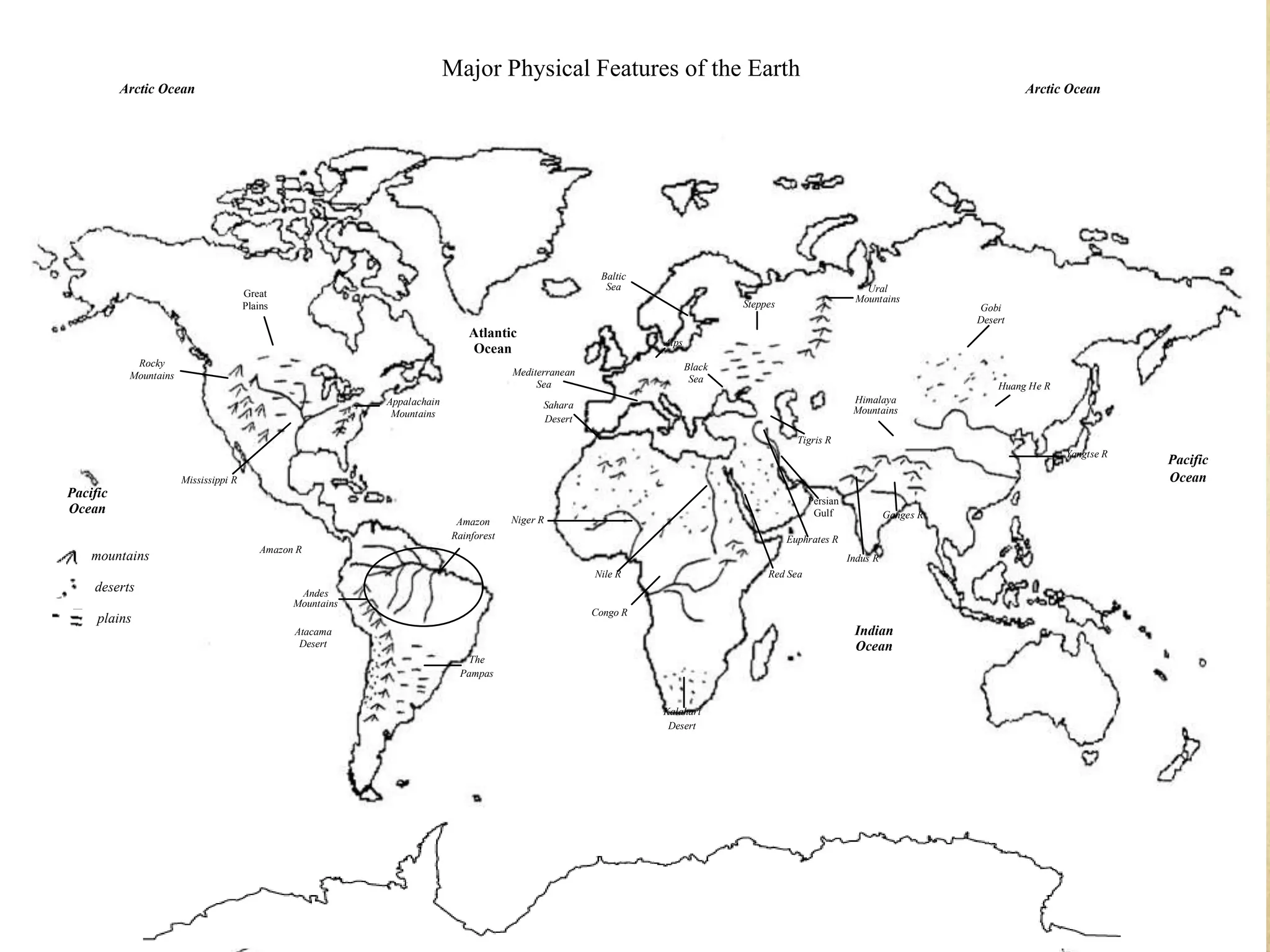 Major Physical Features of the Earth
          Arctic Ocean                                                                                                                                                                  Arctic Ocean




                                                                                                         Baltic
                                                                                                          Sea                                                Ural
                                       Great                                                                                                               Mountains
                                       Plains                                                                                    Steppes                                       Gobi
                                                                                                                                                                               Desert
                                                                               Atlantic
                                                                                                                  Alps
                                                                               Ocean
            Rocky                                                                                                        Black
           Mountains                                                                    Mediterranean
                                                                                                                          Sea
                                                                                             Sea                                                                                   Huang He R
                                                             Appalachain                      Sahara                                                       Himalaya
                                                              Mountains                                                                                    Mountains
                                                                                              Desert
                                                                                                                                             Tigris R
                                                                                                                                                                                                Yangtse R
                                                                                                                                                                                                            Pacific
                       Mississippi R                                                                                                                                                                        Ocean
Pacific
                                                                                                                                                Persian
Ocean                                                                                                                                            Gulf               Ganges R
                                                                            Amazon      Niger R
                                                                           Rainforest                                                      Euphrates R
                                           Amazon R
    mountains                                                                                                                                             Indus R
                                                                                                        Nile R                        Red Sea
    deserts                                       Andes
                                                 Mountains
                                                                                                        Congo R
     plains
                                                 Atacama                                                                                                   Indian
                                                  Desert                                                                                                   Ocean
                                                                              The
                                                                            Pampas


                                                                                                                  Kalahari
                                                                                                                   Desert
 
