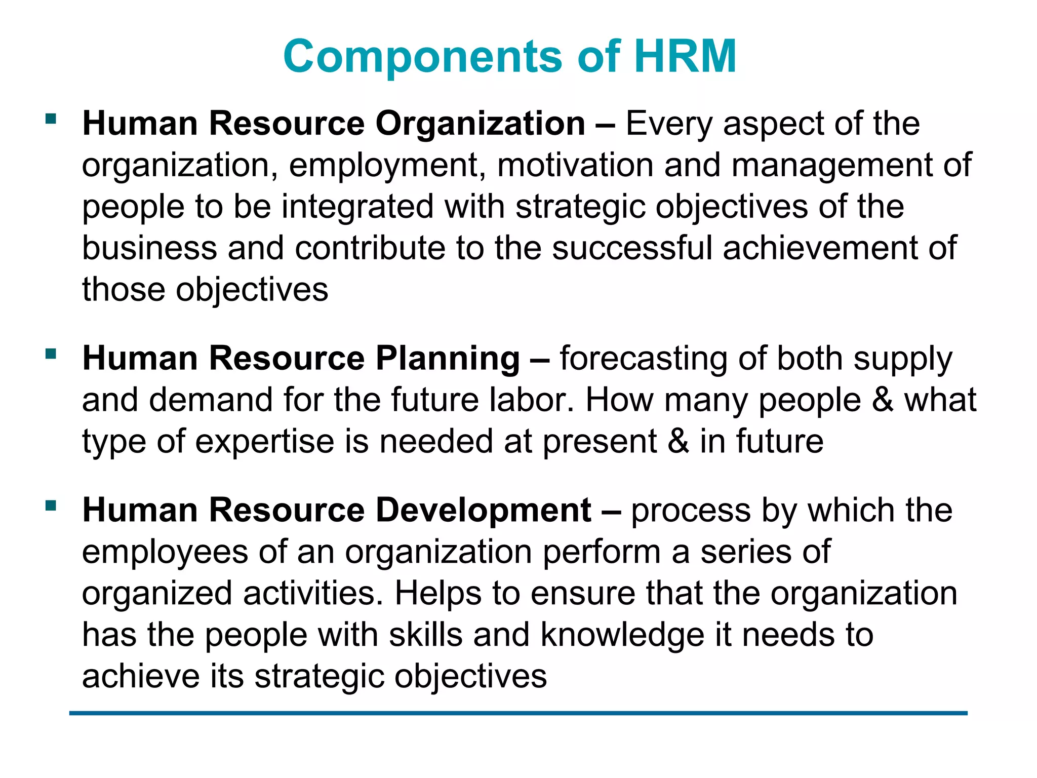 Components of HRM
 Human Resource Organization – Every aspect of the
  organization, employment, motivation and management of
  people to be integrated with strategic objectives of the
  business and contribute to the successful achievement of
  those objectives
 Human Resource Planning – forecasting of both supply
  and demand for the future labor. How many people & what
  type of expertise is needed at present & in future
 Human Resource Development – process by which the
  employees of an organization perform a series of
  organized activities. Helps to ensure that the organization
  has the people with skills and knowledge it needs to
  achieve its strategic objectives
 