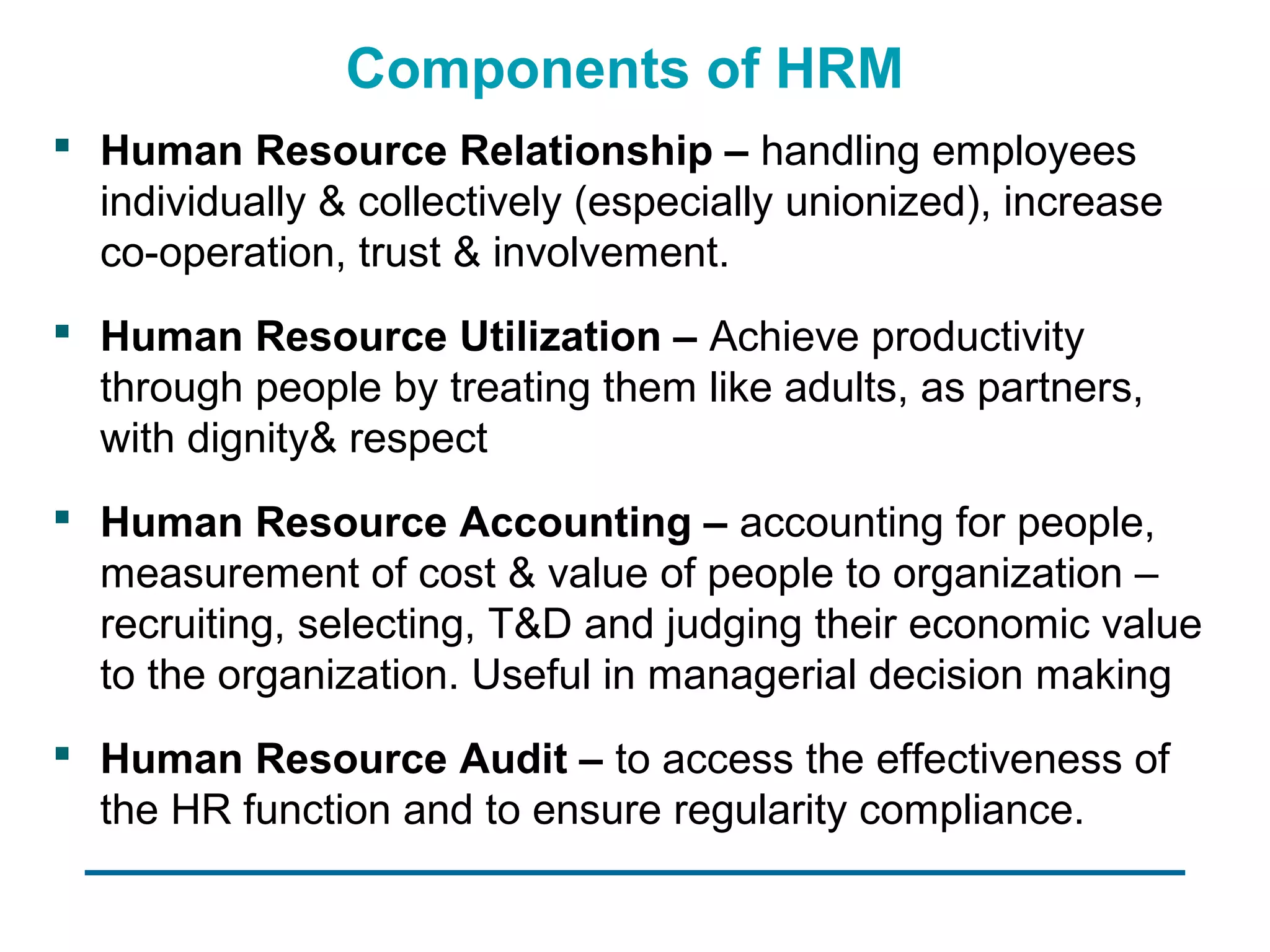 Components of HRM
 Human Resource Relationship – handling employees
  individually & collectively (especially unionized), increase
  co-operation, trust & involvement.
 Human Resource Utilization – Achieve productivity
  through people by treating them like adults, as partners,
  with dignity& respect
 Human Resource Accounting – accounting for people,
  measurement of cost & value of people to organization –
  recruiting, selecting, T&D and judging their economic value
  to the organization. Useful in managerial decision making
 Human Resource Audit – to access the effectiveness of
  the HR function and to ensure regularity compliance.
 