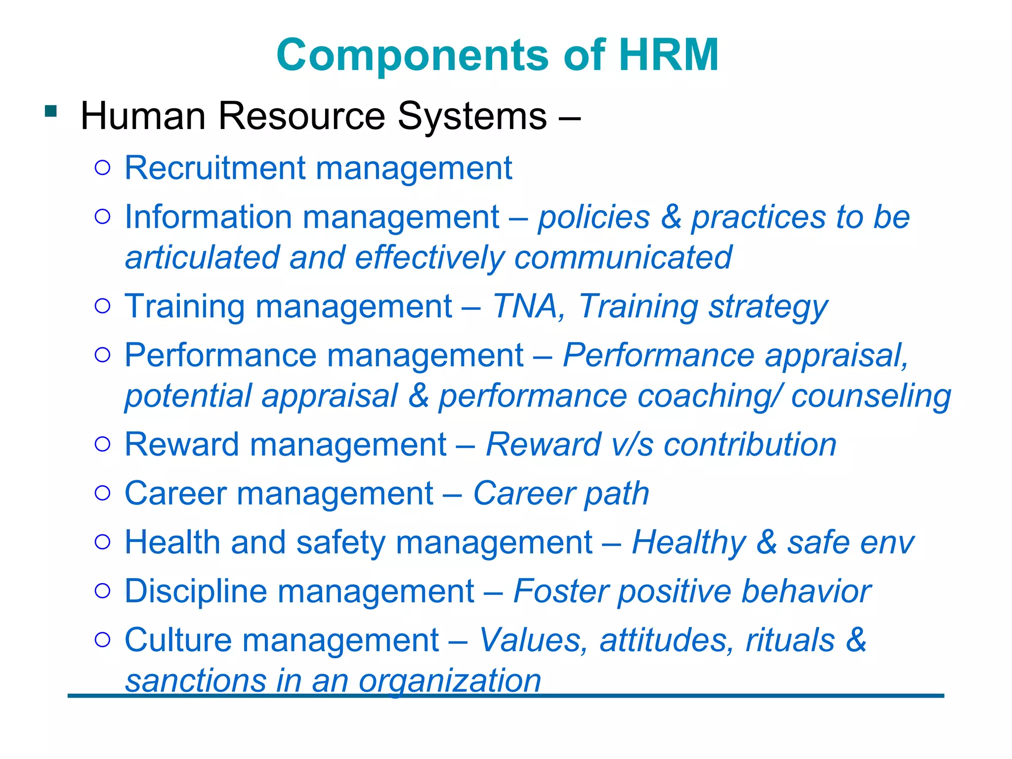 Components of HRM
 Human Resource Systems –
  o Recruitment management
  o Information management – policies & practices to be
    articulated and effectively communicated
  o Training management – TNA, Training strategy
  o Performance management – Performance appraisal,
    potential appraisal & performance coaching/ counseling
  o Reward management – Reward v/s contribution
  o Career management – Career path
  o Health and safety management – Healthy & safe env
  o Discipline management – Foster positive behavior
  o Culture management – Values, attitudes, rituals &
    sanctions in an organization
 