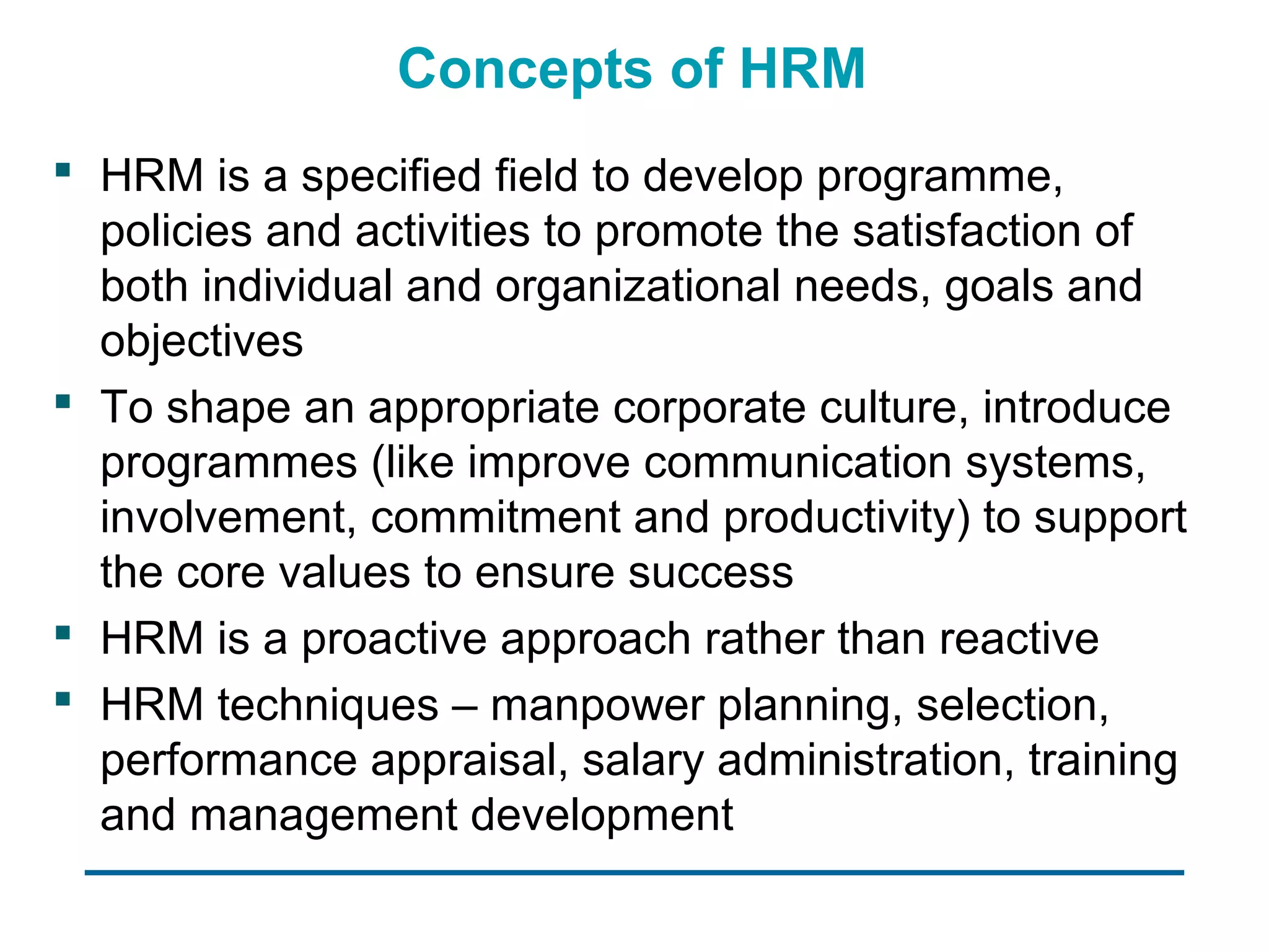 Concepts of HRM
 HRM is a specified field to develop programme,
  policies and activities to promote the satisfaction of
  both individual and organizational needs, goals and
  objectives
 To shape an appropriate corporate culture, introduce
  programmes (like improve communication systems,
  involvement, commitment and productivity) to support
  the core values to ensure success
 HRM is a proactive approach rather than reactive
 HRM techniques – manpower planning, selection,
  performance appraisal, salary administration, training
  and management development
 
