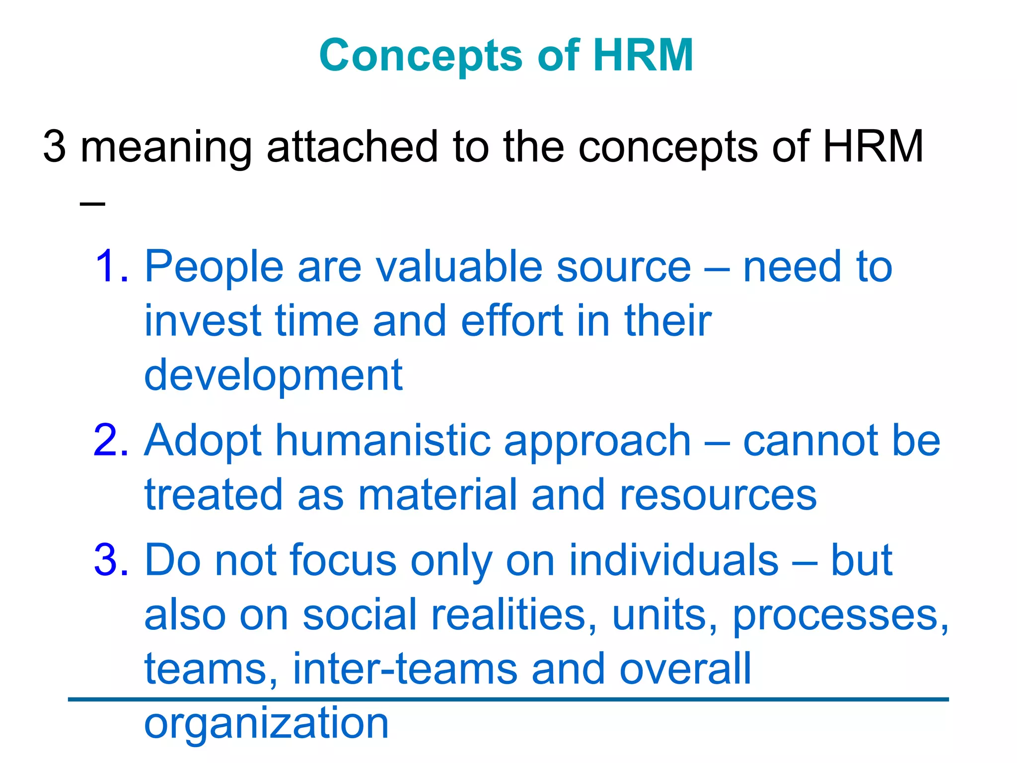 Concepts of HRM

3 meaning attached to the concepts of HRM
  –
   1. People are valuable source – need to
      invest time and effort in their
      development
   2. Adopt humanistic approach – cannot be
      treated as material and resources
   3. Do not focus only on individuals – but
      also on social realities, units, processes,
      teams, inter-teams and overall
      organization
 