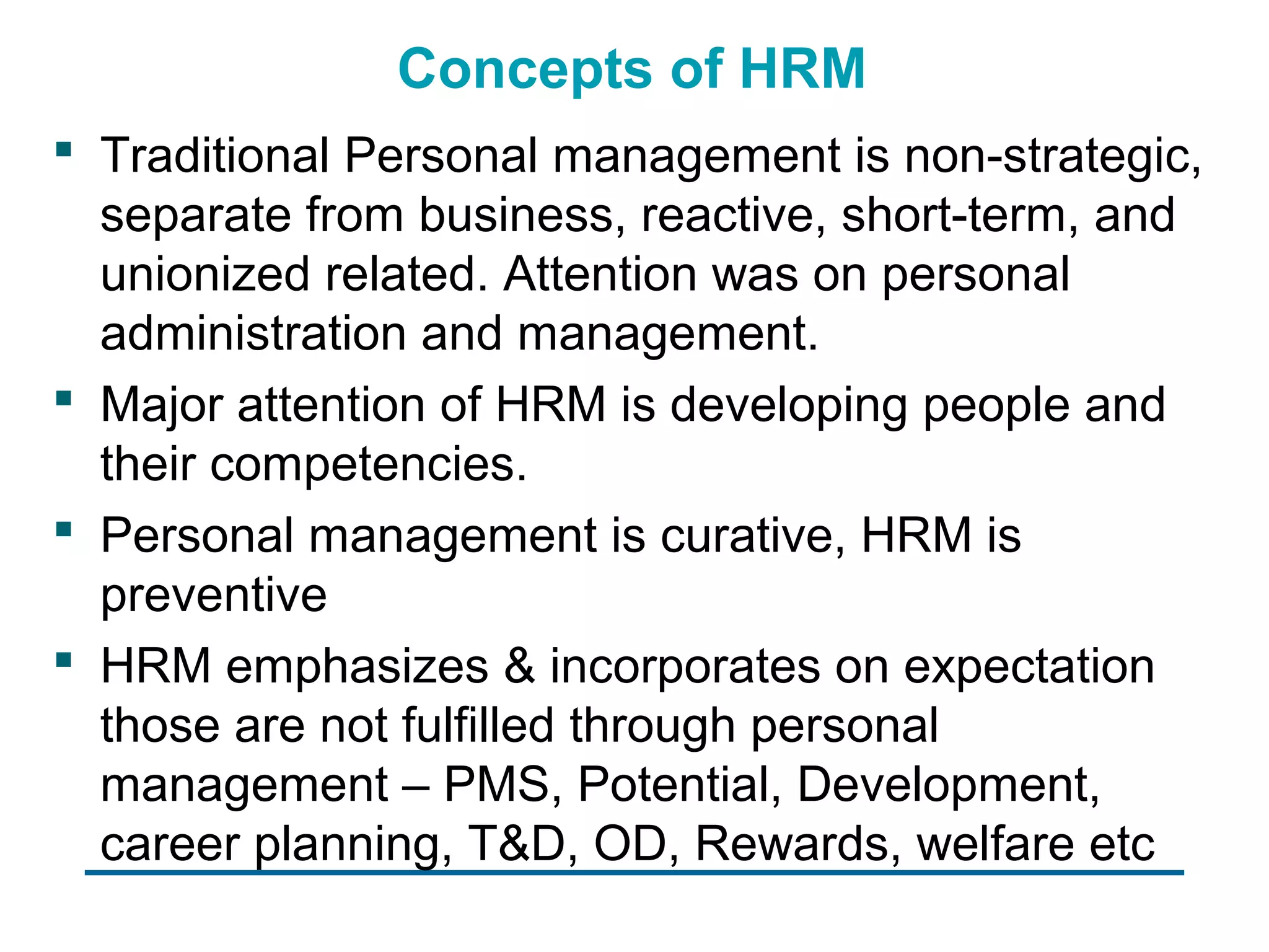 Concepts of HRM
 Traditional Personal management is non-strategic,
  separate from business, reactive, short-term, and
  unionized related. Attention was on personal
  administration and management.
 Major attention of HRM is developing people and
  their competencies.
 Personal management is curative, HRM is
  preventive
 HRM emphasizes & incorporates on expectation
  those are not fulfilled through personal
  management – PMS, Potential, Development,
  career planning, T&D, OD, Rewards, welfare etc
 