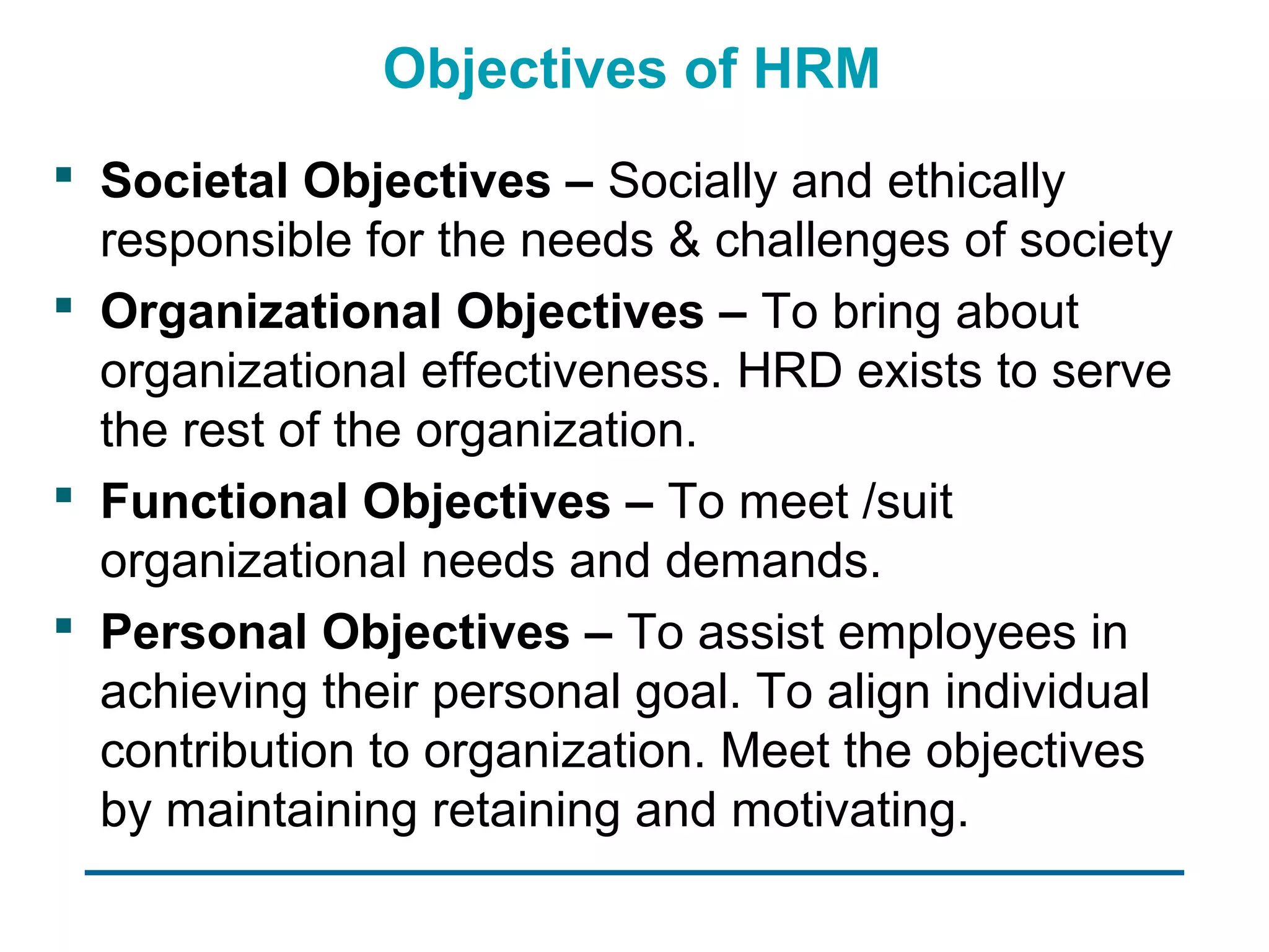 Objectives of HRM
 Societal Objectives – Socially and ethically
  responsible for the needs & challenges of society
 Organizational Objectives – To bring about
  organizational effectiveness. HRD exists to serve
  the rest of the organization.
 Functional Objectives – To meet /suit
  organizational needs and demands.
 Personal Objectives – To assist employees in
  achieving their personal goal. To align individual
  contribution to organization. Meet the objectives
  by maintaining retaining and motivating.
 