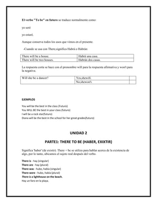 El verbo "To be" en futuro se traduce normalmente como:

yo seré

yo estaré.

Aunque conserva todos los usos que vimos en el presente.

 -Cuando se usa con There,significa Habrá o Habrán:

There will be a house.                            Habrá una casa.
There will be two houses.                         Habrán dos casas.

La respuesta corta se hace con el pronombre will para la respuesta afirmativa y won't para
la negativa.

Will she be a dancer?                           Yes,shewill.
                                                No,shewon't.




EJEMPLOS

You will be the best in the class (Futuro)
You WILL BE the best in your class (futuro)
I will be a rock star(futuro)
Diana will be the best in the school for her great grades(futuro)




                                           UNIDAD 2

                    PARTE1: THERE TO BE (HABER, EXIXTIR)

Significa 'haber' (de existir). There + be se utiliza para hablar acerca de la existencia de
algo, por lo tanto, ubicamos el sujeto real después del verbo.

There is - hay (singular)
There are - hay (plural)
There was - hubo, había (singular)
There were - hubo, había (plural)
There is a lighthouse on the beach.
Hay un faro en la playa.
 