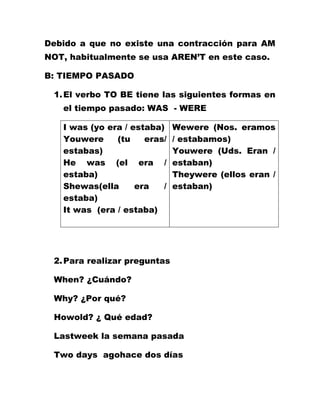 Debido a que no existe una contracción para AM
NOT, habitualmente se usa AREN’T en este caso.

B: TIEMPO PASADO

 1. El verbo TO BE tiene las siguientes formas en
   el tiempo pasado: WAS - WERE

   I was (yo era / estaba)    Wewere (Nos. eramos
   Youwere     (tu    eras/   / estabamos)
   estabas)                   Youwere (Uds. Eran /
   He was (el era /           estaban)
   estaba)                    Theywere (ellos eran /
   Shewas(ella      era   /   estaban)
   estaba)
   It was (era / estaba)




 2. Para realizar preguntas

 When? ¿Cuándo?

 Why? ¿Por qué?

 Howold? ¿ Qué edad?

 Lastweek la semana pasada

 Two days agohace dos días
 