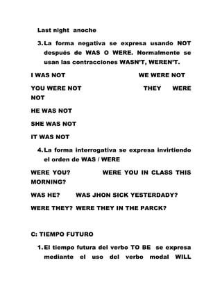 Last night anoche

 3. La forma negativa se expresa usando NOT
   después de WAS O WERE. Normalmente se
   usan las contracciones WASN’T, WEREN’T.

I WAS NOT                         WE WERE NOT

YOU WERE NOT                           THEY     WERE
NOT

HE WAS NOT

SHE WAS NOT

IT WAS NOT

 4. La forma interrogativa se expresa invirtiendo
   el orden de WAS / WERE

WERE YOU?            WERE YOU IN CLASS THIS
MORNING?

WAS HE?       WAS JHON SICK YESTERDADY?

WERE THEY? WERE THEY IN THE PARCK?



C: TIEMPO FUTURO

 1. El tiempo futura del verbo TO BE se expresa
   mediante   el   uso   del   verbo    modal   WILL
 