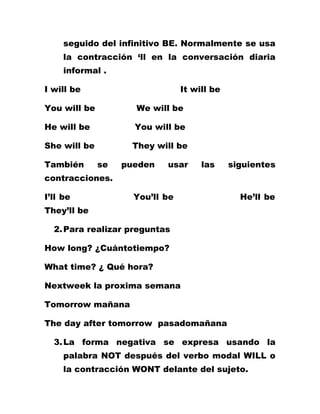 seguido del infinitivo BE. Normalmente se usa
     la contracción ‘ll en la conversación diaria
     informal .

I will be                        It will be

You will be          We will be

He will be           You will be

She will be         They will be

También       se   pueden   usar      las     siguientes
contracciones.

I’ll be              You’ll be                  He’ll be
They’ll be

  2. Para realizar preguntas

How long? ¿Cuántotiempo?

What time? ¿ Qué hora?

Nextweek la proxima semana

Tomorrow mañana

The day after tomorrow pasadomañana

  3. La forma negativa se expresa usando la
     palabra NOT después del verbo modal WILL o
     la contracción WONT delante del sujeto.
 