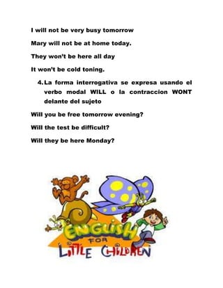 I will not be very busy tomorrow

Mary will not be at home today.

They won’t be here all day

It won’t be cold toning.

  4. La forma interrogativa se expresa usando el
    verbo modal WILL o la contraccion WONT
    delante del sujeto

Will you be free tomorrow evening?

Will the test be difficult?

Will they be here Monday?
 