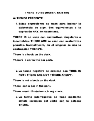 THERE TO BE (HABER, EXISTIR)

A: TIEMPO PRESENTE

  1. Estas expresiones se usan para indicar la
    existencia de algo. Son equivalentes a la
    expresión HAY, en castellano.

THERE IS se usan con sustantivos singulares o
incontables. THERE ARE se usan con sustantivos
plurales. Normalmente, en el singular se usa la
contracción THERE’S.

There is a book on the desk.

There’s a car in the car park.



  2. La forma negativa se expresa con THRE IS
    NOT / THERE ARE NOT / THERE AREN’T.

There is not a book on the desk.

There isn’t a car in the park.

There aren’t 10 students in my class.

  3. La forma interrogativa se hace mediante
    simple inversion del verbo con la palabra
    THERE.
 