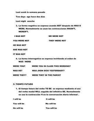 Last week la semana pasada

   Two days ago hace dos días

   Last night anoche

   3. La forma negativa se expresa usando NOT después de WAS O
      WERE. Normalmente se usan las contracciones WASN’T,
      WEREN’T.

 I WAS NOT                          WE WERE NOT

YOU WERE NOT                         THEY WERE NOT

HE WAS NOT

SHE WAS NOT

IT WAS NOT

   4. La forma interrogativa se expresa invirtiendo el orden de
      WAS / WERE

WERE YOU?          WERE YOU IN CLASS THIS MORNING?

WAS HE?            WAS JHON SICK YESTERDADY?

WERE THEY?         WERE THEY IN THE PARCK?



C: TIEMPO FUTURO

   1. El tiempo futura del verbo TO BE se expresa mediante el uso
      del verbo modal WILL seguido del infinitivo BE. Normalmente
      se usa la contracción ‘ll en la conversación diaria informal .

I will be                         It will be

You will be                      We will be

He will be                       You will be
 