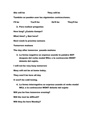 She will be                        They will be

También se pueden usar las siguientes contracciones.

I’ll be              You’ll be         He’ll be       They’ll be

   2. Para realizar preguntas

How long? ¿Cuánto tiempo?

What time? ¿ Qué hora?

Next week la proxima semana

Tomorrow mañana

The day after tomorrow pasado mañana

   3. La forma negativa se expresa usando la palabra NOT
          después del verbo modal WILL o la contracción WONT
          delante del sujeto.

I will not be very busy tomorrow

Mary will not be at home today.

They won’t be here all day

It won’t be cold toning.

   4. La forma interrogativa se expresa usando el verbo modal
          WILL o la contraccion WONT delante del sujeto

Will you be free tomorrow evening?

Will the test be difficult?

Will they be here Monday?
 