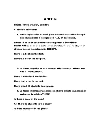 UNIT 2
THERE TO BE (HABER, EXISTIR)

A: TIEMPO PRESENTE

  1. Estas expresiones se usan para indicar la existencia de algo.
     Son equivalentes a la expresión HAY, en castellano.

THERE IS se usan con sustantivos singulares o incontables.
THERE ARE se usan con sustantivos plurales. Normalmente, en el
singular se usa la contracción THERE’S.

There is a book on the desk.

There’s a car in the car park.



  2. La forma negativa se expresa con THRE IS NOT / THERE ARE
     NOT / THERE AREN’T.

There is not a book on the desk.

There isn’t a car in the park.

There aren’t 10 students in my class.

  3. La forma interrogativa se hace mediante simple inversion del
     verbo con la palabra THERE.

Is there a book on the desk?

Are there 10 students in the class?

Is there any water in the glass?
 