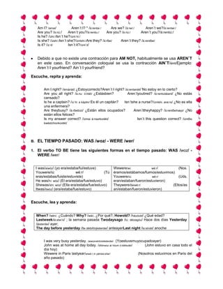 Am I? /amai/             Aren´t I? * /á:rentai /     Are we? /á:rwí:/      Aren´t we?/á:rentwi:/
      Are you? /á:riú:/     Aren´t you?/á:rentiu:/     Are you? /á:riú:/    Aren´t you?/á:rentiú:/
      Is he? /ízhí:/Isn´t he?/íznt hi:/
      Is she? /ízshí:/Isn´t she?/ízntshi:/Are they? /á:rδei/    Aren´t they? /á.rentδei/
      Is it? /íz it/        Isn´t it?/íznt it/


      Debido a que no existe una contracción para AM NOT, habitualmente se usa AREN¨T
      en este caso. En conversación coloquial se usa la contracción AIN¨T/éint/Ejemplo:
      Aren´t I yourfriend? Ain´t I yourfriend?

Escuche, repita y aprenda:


          Am I right? /ámáiráit/ ¿Estoycorrecto?Aren´t I right? /á:rentairáit/ No estoy en lo cierto?
          Are you all right? /á.riu: ó:lráit/ ¿Estásbien?         Aren´tyoutired? /á:rentiutáiard/ ¿No estás
          cansado?
          Is he a captain? /íz hi: a káptin/ Es él un capitán? Isn´tshe a nurse?/ízntshi. ane:rs/ ¿No es ella
          una enfermera?
          Are theybusy? /á:rδeibízi/ ¿Están ellos ocupados?            Aren´ttheyhappy? /á:rentδeihæpi/ ¿No
          están ellos felices?
          Is my answer correct? /ízmai á:nserkorékt/                      Isn´t this question correct? /ízntδis
          kwéstchionkorékt/




B.    EL TIEMPO PASADO: WAS /woz/ - WERE /wer/

1. El verbo TO BE tiene las siguientes formas en el tiempo pasado: WAS /woz/ -
      WERE /wer/


     I was/aiwóz/ (yo era/estaba/fui/estuve)              Wewere/wi:             wé:r/         (Nos.
     Youwere/iú:                wé:r/           (Tú       éramos/estábamos/fuimos/estuvimos)
     eras/estabas/fuiste/estuviste)                       Youwere/iú:            wé:r/         (Uds.
     He was/hí: wóz/ (El era/estaba/fue/estuvo)           eran/estaban/fueron/estuvieron)
     Shewas/shi: wóz/ (Ella era/estaba/fue/estuvo)        Theywere/δeiwé:r/                (Ellos/as
     Itwas/itwóz/ (era/estaba/fue/estuvo)                 an/estaban/fueron/estuvieron)


Escuche, lea y aprenda:


     When? /wén/, ¿Cuándo? Why? /wái/, ¿Por qué?; Howold? /háuóuld/ ¿Qué edad?
     Lastweek/lá:stwí:k/ ; la semana pasada Twodaysago /tú: déizagóu/ Hace dos días Yesterday
     /jésterdei/ ayer;
     The day before yesterday /δe déibifórjésterdei/ anteayerLast night /la:stnáit/ anoche


          I was very busy yesterday. /aiwozvéribíziiésterdei/ (Yoestuvemuyocupadoayer)
          John was at home all day today. /dllónwoz at hóum ó:ldéitudéi/      (John estuvo en casa todo el
          día hoy)
          Wewere in Paris lastyear/wiwé:r in párisla:stíar/               (Nosotros estuvimos en Paris del
          año pasado)
 