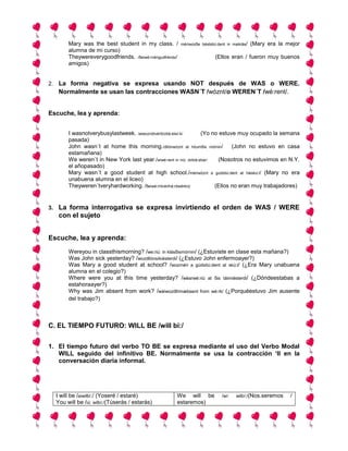 Mary was the best student in my class. /          mériwozδe béststiú:dent in maiklás/   (Mary era la mejor
          alumna de mi curso)
          Theywereverygoodfriends. /δeiwé:rvérigudfréndz/                     (Ellos eran / fueron muy buenos
          amigos)


2. La forma negativa se expresa usando NOT después de WAS o WERE.
      Normalmente se usan las contracciones WASN´T /wóznt/o WEREN´T /wé:rent/.


Escuche, lea y aprenda:


          I wasnotverybusylastweek. /aiwoznótvéribízilá:stwí:k/       (Yo no estuve muy ocupado la semana
          pasada)
          John wasn´t at home this morning./dllónwóznt at hóumδis mórnin/          (John no estuvo en casa
          estamañana)
          We weren´t in New York last year./wiwé:rent in niú: iórklá:stíar/  (Nosotros no estuvimos en N.Y.
          el añopasado)
          Mary wasn´t a good student at high school./mériwóznt a gúdstiú:dent at háiskú:l/ (Mary no era
          unabuena alumna en el liceo)
          Theyweren´tveryhardworking. /δeiwé:rntvérihá:rdwérkiη/            (Ellos no eran muy trabajadores)


3.    La forma interrogativa se expresa invirtiendo el orden de WAS / WERE
      con el sujeto


Escuche, lea y aprenda:
          Wereyou in classthismorning? /we:riú: in klásδismórnin/ (¿Estuviste en clase esta mañana?)
          Was John sick yesterday? /wozdllónsíkiésterdi/ (¿Estuvo John enfermoayer?)
          Was Mary a good student at school? /wozméri a gúdstiú:dent at skú:l/ (¿Era Mary unabuena
          alumna en el colegio?)
          Where were you at this time yesterday? /wéarwé:riú at δis táimiésterdi/ (¿Dóndeestabas a
          estahoraayer?)
          Why was Jim absent from work? /wáiwozdllímæbsent from wé:rk/ (¿Porquéestuvo Jim ausente
          del trabajo?)



C. EL TIEMPO FUTURO: WILL BE /will bi:/


1. El tiempo futuro del verbo TO BE se expresa mediante el uso del Verbo Modal
   WILL seguido del infinitivo BE. Normalmente se usa la contracción ‘ll en la
   conversación diaria informal.




     I will be /aiwilbí:/ (Yoseré / estaré)             We will be               /wí:    wilbí:/(Nos.seremos    /
     You will be /iú: wilbí:/(Túserás / estarás)        estaremos)
 