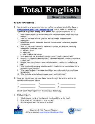 Family connections

1   You are going to go on the Internet to find out about family life. Type in
    http://www.ed-u.com/parenting.htm. Scroll down to the section
    The sort of parent every child needs and answer questions 1-10.
    1  When did the writer fully appreciate that he had had the best dad a child could
       wish for?
    2 What did the writer’s father give him and his siblings throughout their
       upbringing?
    3 How did the writer’s father feel when his children made fun of other people’s
       misfortunes?
    4 What did the writer do to avoid his father punishing him when he had really
       angered his father one time?
       a tell him a story
       b apologise
       c offer to help in the garden
    5 What lesson did the writer learn from his father’s reaction to d) above?
    6 According to Dostoyevsky what type of memory is a hugely positive one to carry
       through life?
    7 Despite often being hungry, what made the writer’s childhood a really happy
       one?
    8 What positive things came out of the writer’s childhood that necessitated lots of
       physical chores everyday?
    9 What has often been the reason for children responding quickly to resolving a
       family battle?
    10 What does the writer believe draws a parent and child closer?

2   Now work with your partner. Read back through the article and write
    down six new words below.
    1   ______________          3 ______________          5 ______________
    2   ______________          4 ______________          6 ______________

    Check their meaning in your monolingual dictionary.

3   Discuss in pairs.
    1   What do you think of the type of childhood the writer had?
    2   How it helped him develop as a person?
    3   Do you agree with his father’s beliefs?



                      Copyright © 2006 Pearson Education.
               All rights reserved.www.longman.com/totalenglish/
 