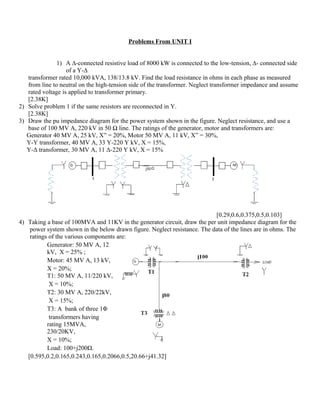 Problems From UNIT I


               1) A ∆-connected resistive load of 8000 kW is connected to the low-tension, ∆- connected side
                   of a Y-∆
   transformer rated 10,000 kVA, 138/13.8 kV. Find the load resistance in ohms in each phase as measured
   from line to neutral on the high-tension side of the transformer. Neglect transformer impedance and assume
   rated voltage is applied to transformer primary.
   [2.38K]
2) Solve problem 1 if the same resistors are reconnected in Y.
   [2.38K]
3) Draw the pu impedance diagram for the power system shown in the figure. Neglect resistance, and use a
   base of 100 MV A, 220 kV in 50 Ω line. The ratings of the generator, motor and transformers are:
   Generator 40 MV A, 25 kV, X” = 20%, Motor 50 MV A, 11 kV, X” = 30%,
   Y-Y transformer, 40 MV A, 33 Y-220 Y kV, X = 15%,
   Y-Δ transformer, 30 MV A, 11 Δ-220 Y kV, X = 15%




                                                                           [0.29,0.6,0.375,0.5,0.103]
4) Taking a base of 100MVA and 11KV in the generator circuit, draw the per unit impedance diagram for the
    power system shown in the below drawn figure. Neglect resistance. The data of the lines are in ohms. The
    ratings of the various components are:
           Generator: 50 MV A, 12
           kV, X = 25% ;
           Motor: 45 MV A, 13 kV,
           X = 20%;
           T1: 50 MV A, 11/220 kV,
            X = 10%;
           T2: 30 MV A, 220/22kV,
            X = 15%;
           T3: A bank of three 1Φ
            transformers having
           rating 15MVA,
           230/20KV,
           X = 10%;
           Load: 100+j200Ω.
   [0.595,0.2,0.165,0.243,0.165,0.2066,0.5,20.66+j41.32]
 