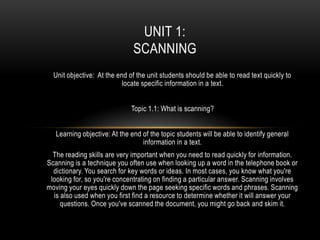 UNIT 1:
                               SCANNING
  Unit objective: At the end of the unit students should be able to read text quickly to
                           locate specific information in a text.


                              Topic 1.1: What is scanning?


   Learning objective: At the end of the topic students will be able to identify general
                                  information in a text.
  The reading skills are very important when you need to read quickly for information.
Scanning is a technique you often use when looking up a word in the telephone book or
  dictionary. You search for key words or ideas. In most cases, you know what you're
 looking for, so you're concentrating on finding a particular answer. Scanning involves
moving your eyes quickly down the page seeking specific words and phrases. Scanning
  is also used when you first find a resource to determine whether it will answer your
     questions. Once you've scanned the document, you might go back and skim it.
 