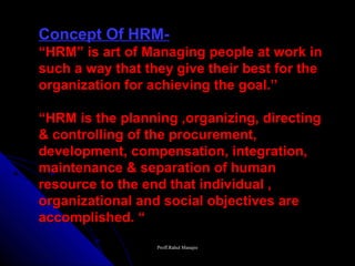 Concept Of HRM-
“HRM” is art of Managing people at work in
such a way that they give their best for the
organization for achieving the goal.”

“HRM is the planning ,organizing, directing
& controlling of the procurement,
development, compensation, integration,
maintenance & separation of human
resource to the end that individual ,
organizational and social objectives are
accomplished. “
                  Proff.Rahul Manajre
 