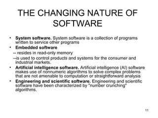 THE CHANGING NATURE OF
          SOFTWARE
•  System software. System software is a collection of programs
   written to service other programs
• Embedded software
 -- resides in read-only memory
 --is used to control products and systems for the consumer and
   industrial markets.
• Artificial intelligence software. Artificial intelligence (AI) software
   makes use of nonnumeric algorithms to solve complex problems
   that are not amenable to computation or straightforward analysis
• Engineering and scientific software. Engineering and scientific
   software have been characterized by "number crunching"
   algorithms.



                                                                            11
 