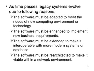 • As time passes legacy systems evolve
  due to following reasons:
  The software must be adapted to meet the
   needs of new computing environment or
   technology.
  The software must be enhanced to implement
   new business requirements.
  The software must be extended to make it
   interoperable with more modern systems or
   database
  The software must be rearchitected to make it
   viable within a network environment.
                                               13
 