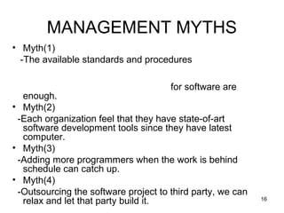 MANAGEMENT MYTHS
• Myth(1)
  -The available standards and procedures

                                      for software are
  enough.
• Myth(2)
 -Each organization feel that they have state-of-art
  software development tools since they have latest
  computer.
• Myth(3)
 -Adding more programmers when the work is behind
  schedule can catch up.
• Myth(4)
 -Outsourcing the software project to third party, we can
  relax and let that party build it.                        16
 
