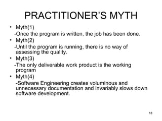 PRACTITIONER’S MYTH
• Myth(1)
  -Once the program is written, the job has been done.
• Myth(2)
  -Until the program is running, there is no way of
   assessing the quality.
• Myth(3)
  -The only deliverable work product is the working
   program
• Myth(4)
   -Software Engineering creates voluminous and
   unnecessary documentation and invariably slows down
   software development.


                                                         18
 