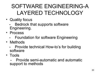 SOFTWARE ENGINEERING-A
    LAYERED TECHNOLOGY
• Quality focus
  - Bedrock that supports software
  Engineering.
• Process
  - Foundation for software Engineering
• Methods
  - Provide technical How-to’s for building
  software
• Tools
   - Provide semi-automatic and automatic
  support to methods
                                              20
 